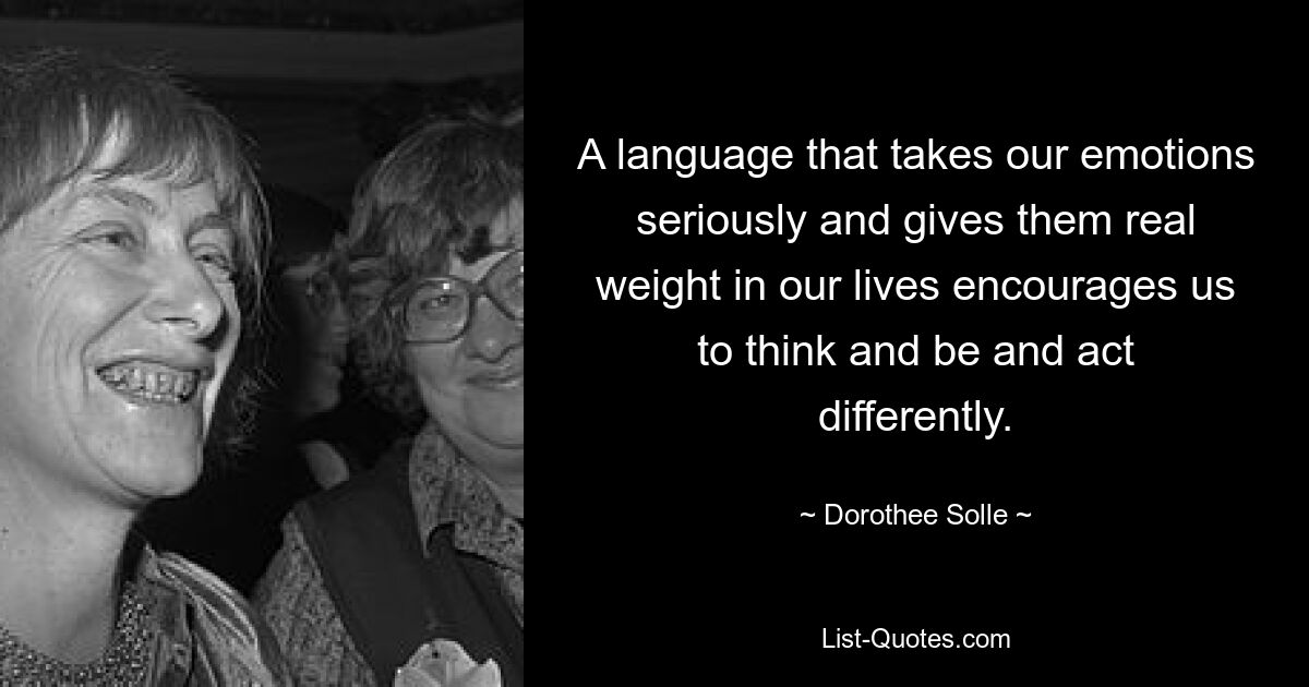 A language that takes our emotions seriously and gives them real weight in our lives encourages us to think and be and act differently. — © Dorothee Solle