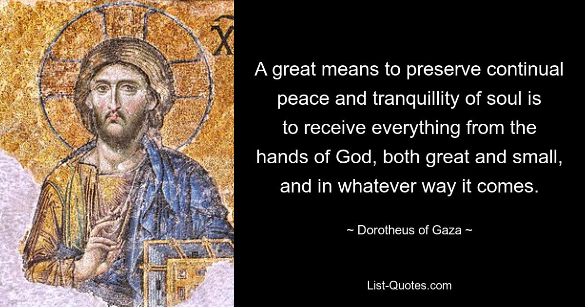 A great means to preserve continual peace and tranquillity of soul is to receive everything from the hands of God, both great and small, and in whatever way it comes. — © Dorotheus of Gaza