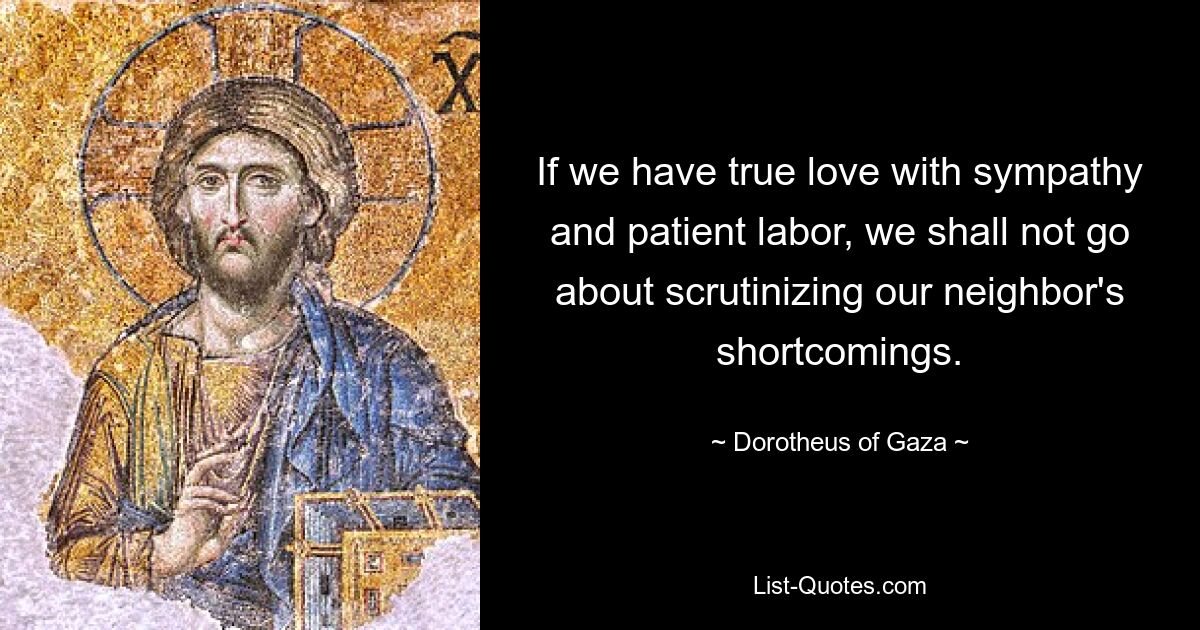 If we have true love with sympathy and patient labor, we shall not go about scrutinizing our neighbor's shortcomings. — © Dorotheus of Gaza