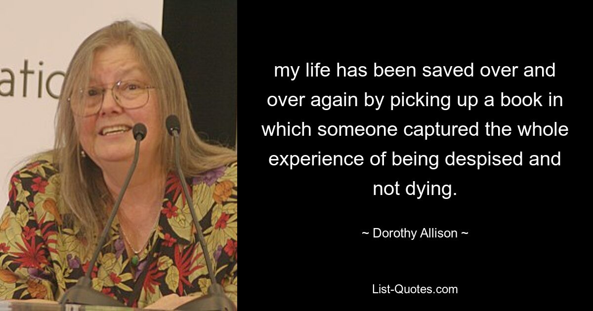 my life has been saved over and over again by picking up a book in which someone captured the whole experience of being despised and not dying. — © Dorothy Allison