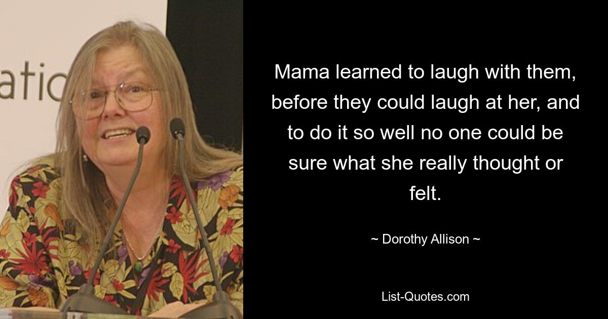 Mama learned to laugh with them, before they could laugh at her, and to do it so well no one could be sure what she really thought or felt. — © Dorothy Allison