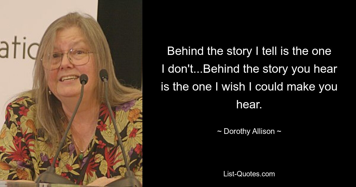 Behind the story I tell is the one I don't...Behind the story you hear is the one I wish I could make you hear. — © Dorothy Allison