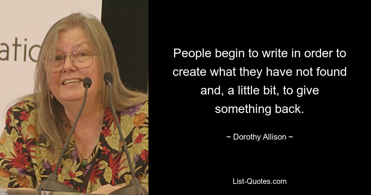 People begin to write in order to create what they have not found and, a little bit, to give something back. — © Dorothy Allison