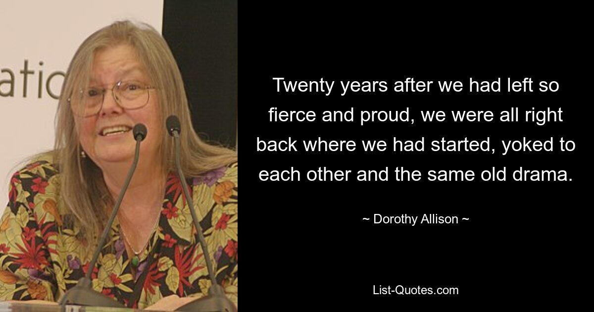 Twenty years after we had left so fierce and proud, we were all right back where we had started, yoked to each other and the same old drama. — © Dorothy Allison