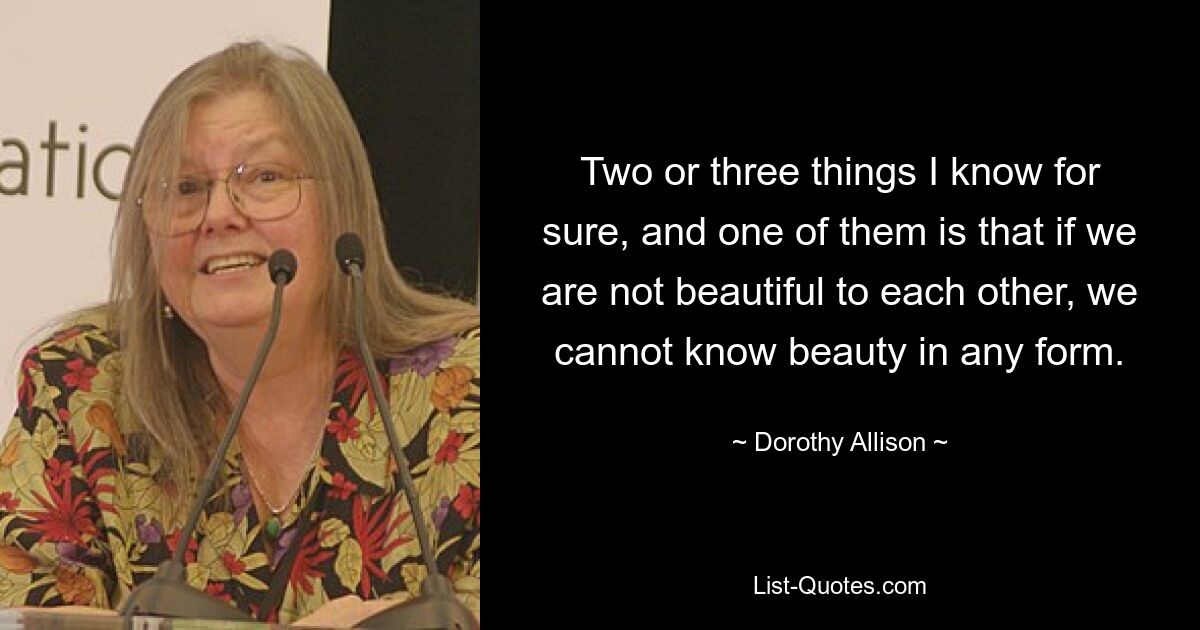 Two or three things I know for sure, and one of them is that if we are not beautiful to each other, we cannot know beauty in any form. — © Dorothy Allison