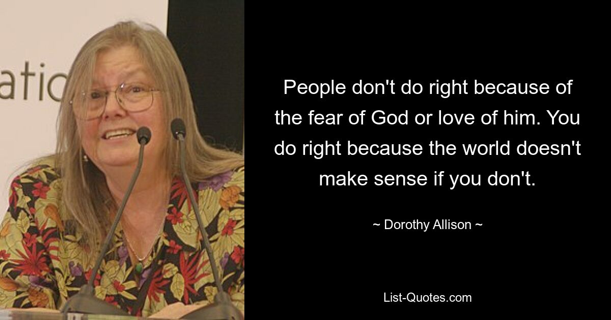 People don't do right because of the fear of God or love of him. You do right because the world doesn't make sense if you don't. — © Dorothy Allison