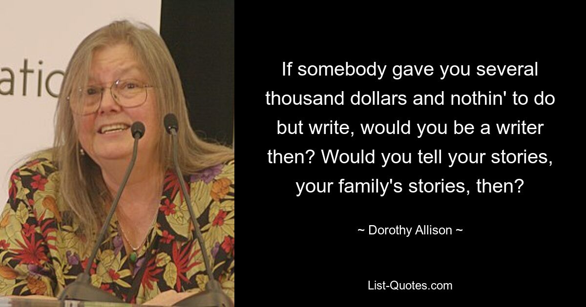 If somebody gave you several thousand dollars and nothin' to do but write, would you be a writer then? Would you tell your stories, your family's stories, then? — © Dorothy Allison