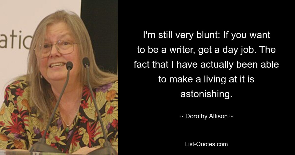 I'm still very blunt: If you want to be a writer, get a day job. The fact that I have actually been able to make a living at it is astonishing. — © Dorothy Allison