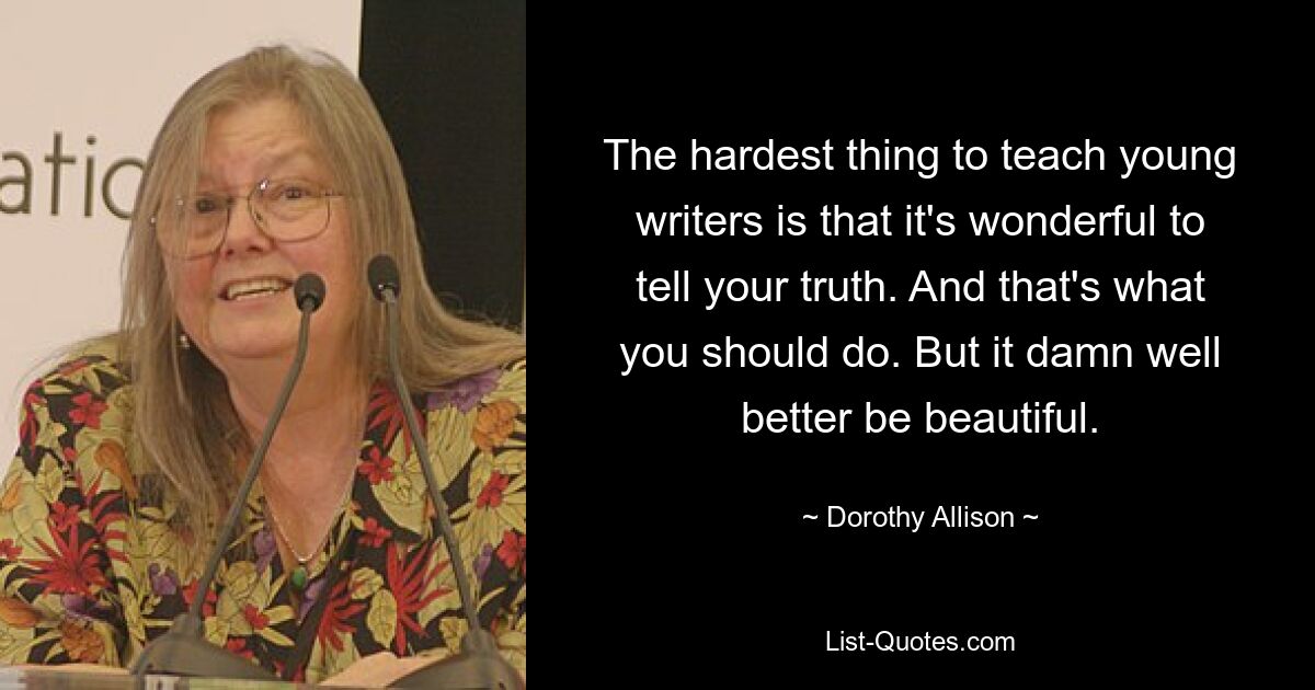 The hardest thing to teach young writers is that it's wonderful to tell your truth. And that's what you should do. But it damn well better be beautiful. — © Dorothy Allison