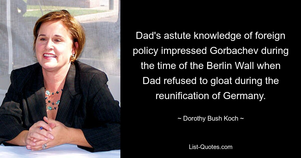 Dad's astute knowledge of foreign policy impressed Gorbachev during the time of the Berlin Wall when Dad refused to gloat during the reunification of Germany. — © Dorothy Bush Koch