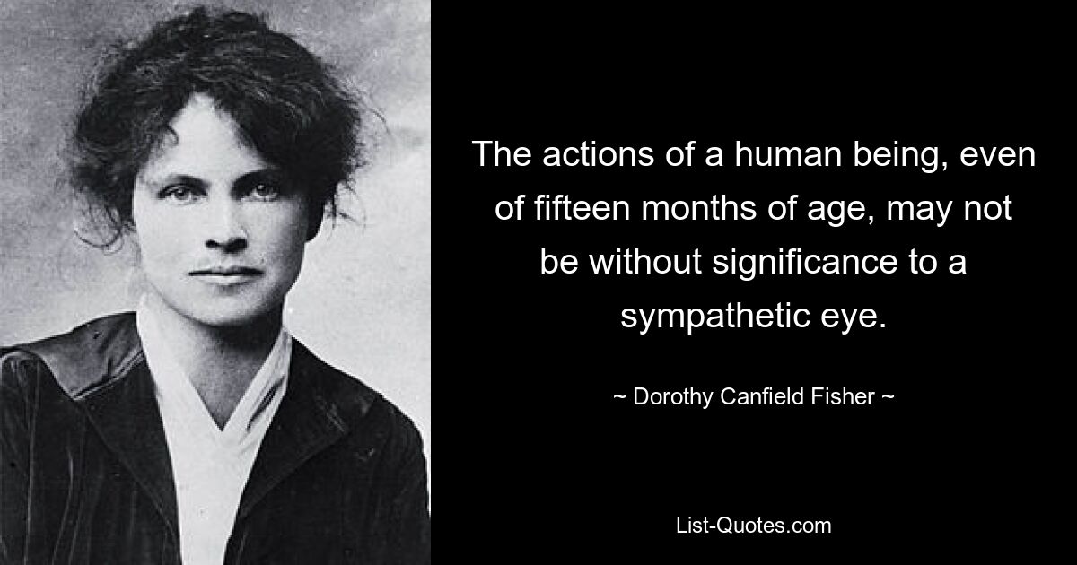 The actions of a human being, even of fifteen months of age, may not be without significance to a sympathetic eye. — © Dorothy Canfield Fisher