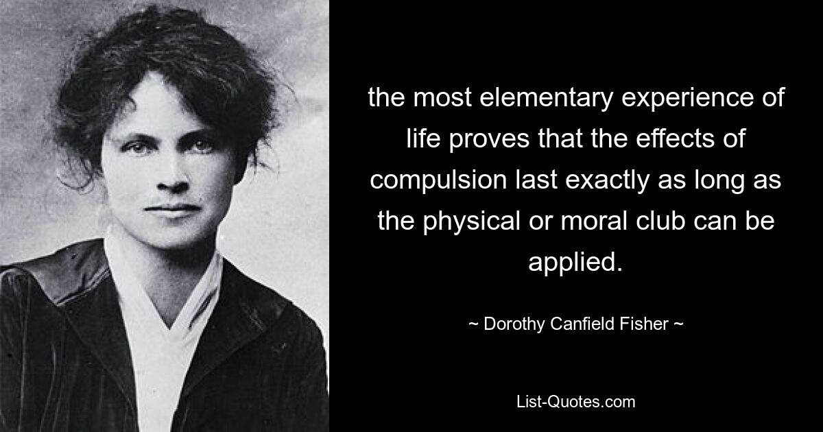 the most elementary experience of life proves that the effects of compulsion last exactly as long as the physical or moral club can be applied. — © Dorothy Canfield Fisher