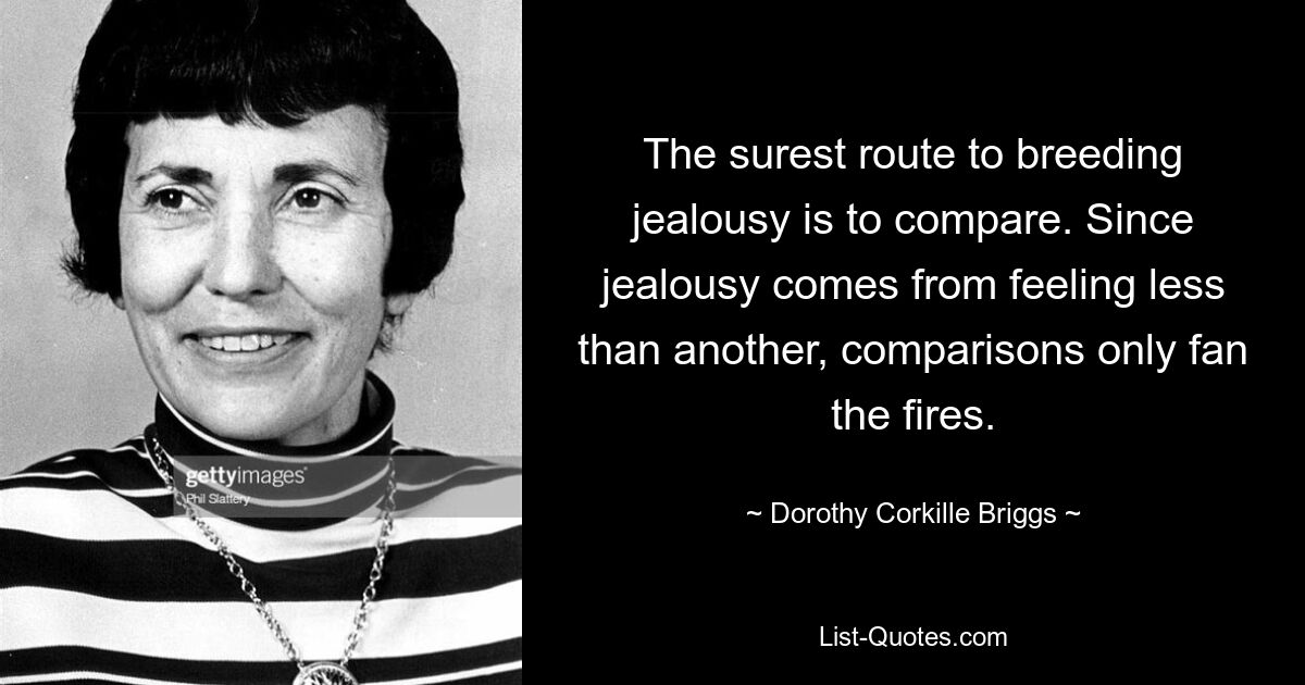 The surest route to breeding jealousy is to compare. Since jealousy comes from feeling less than another, comparisons only fan the fires. — © Dorothy Corkille Briggs