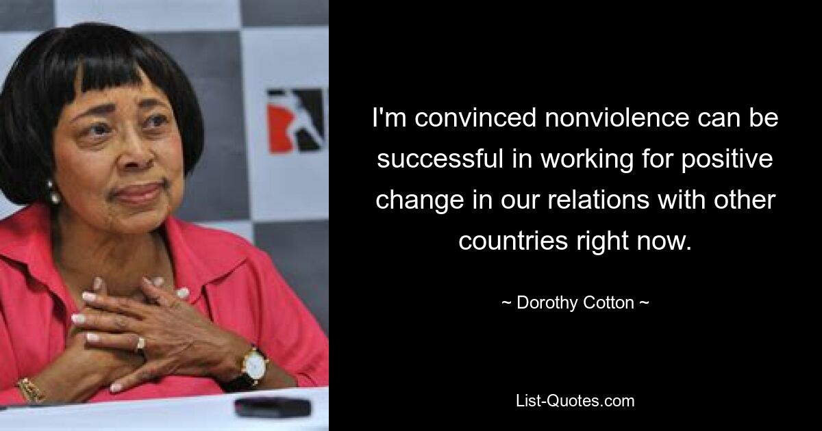 I'm convinced nonviolence can be successful in working for positive change in our relations with other countries right now. — © Dorothy Cotton