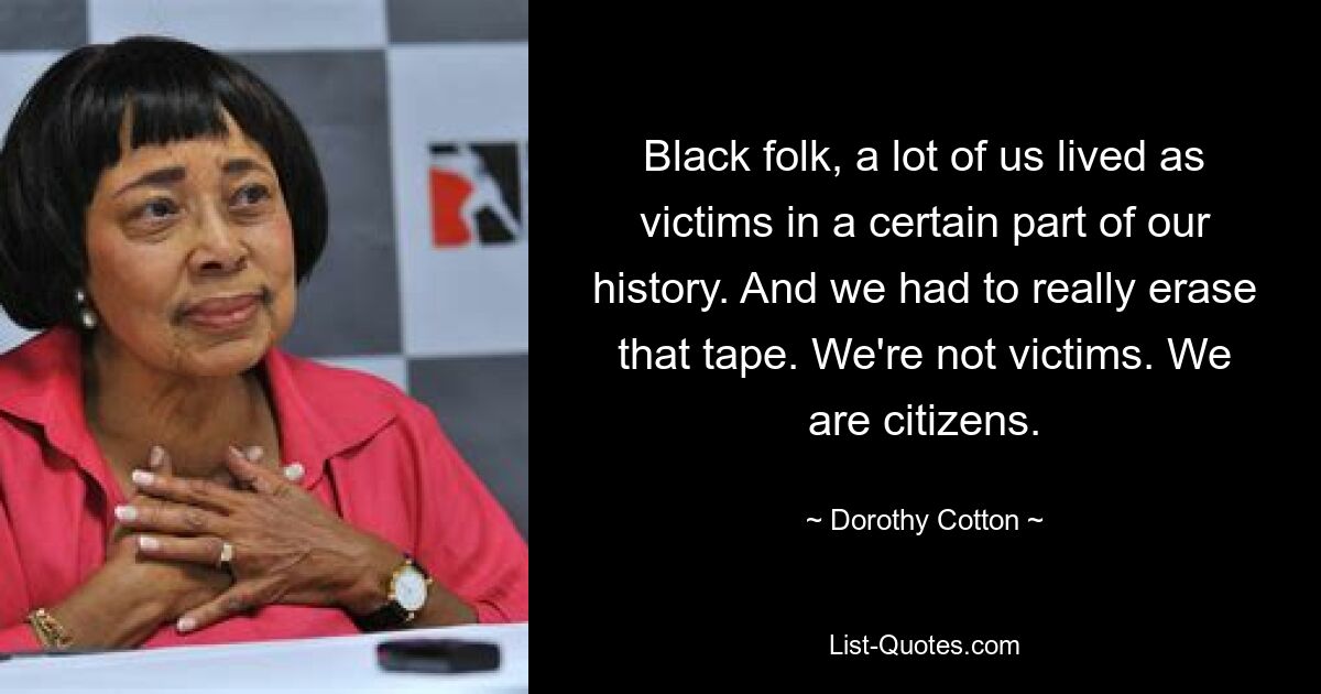 Black folk, a lot of us lived as victims in a certain part of our history. And we had to really erase that tape. We're not victims. We are citizens. — © Dorothy Cotton