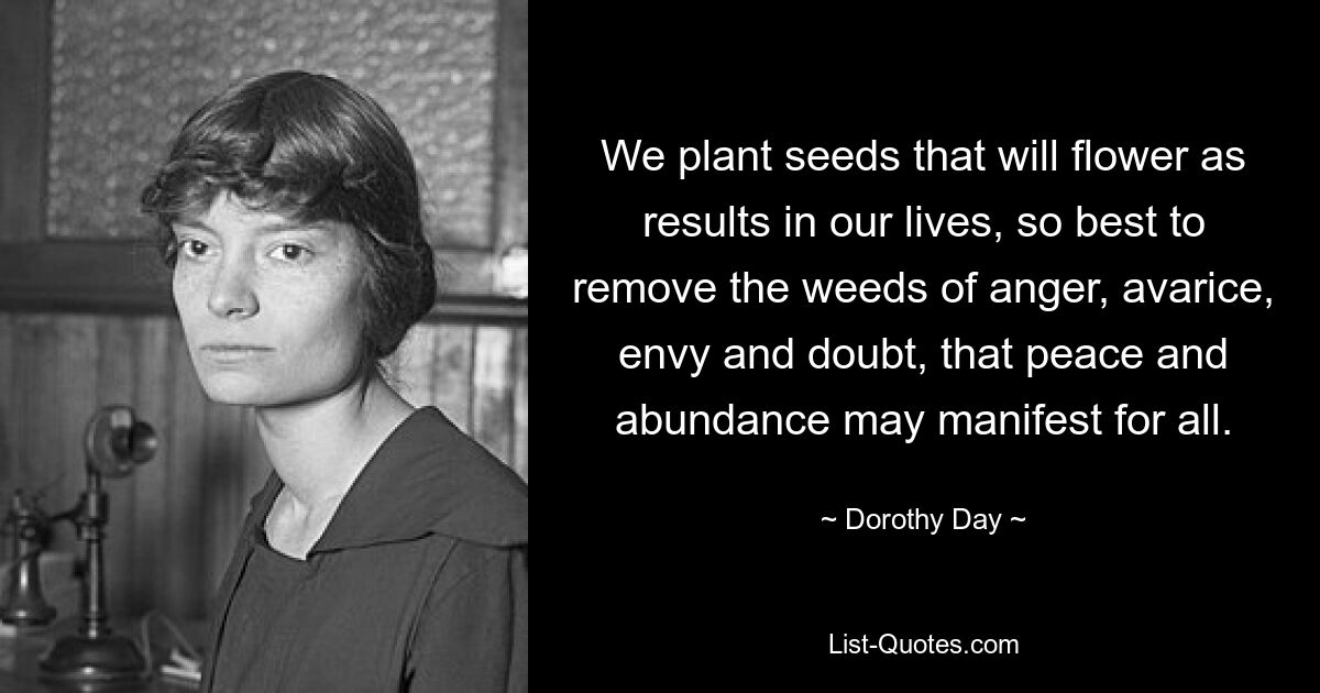 We plant seeds that will flower as results in our lives, so best to remove the weeds of anger, avarice, envy and doubt, that peace and abundance may manifest for all. — © Dorothy Day