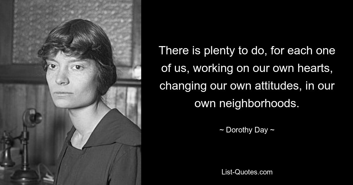 There is plenty to do, for each one of us, working on our own hearts, changing our own attitudes, in our own neighborhoods. — © Dorothy Day