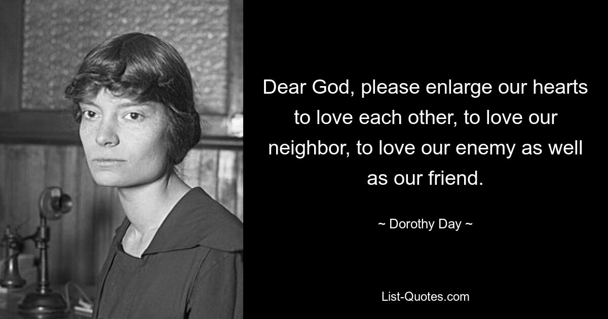 Dear God, please enlarge our hearts to love each other, to love our neighbor, to love our enemy as well as our friend. — © Dorothy Day