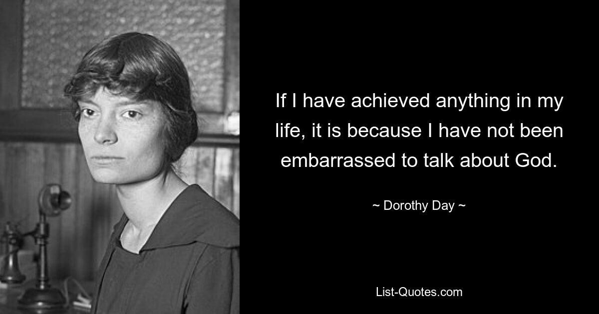 If I have achieved anything in my life, it is because I have not been embarrassed to talk about God. — © Dorothy Day