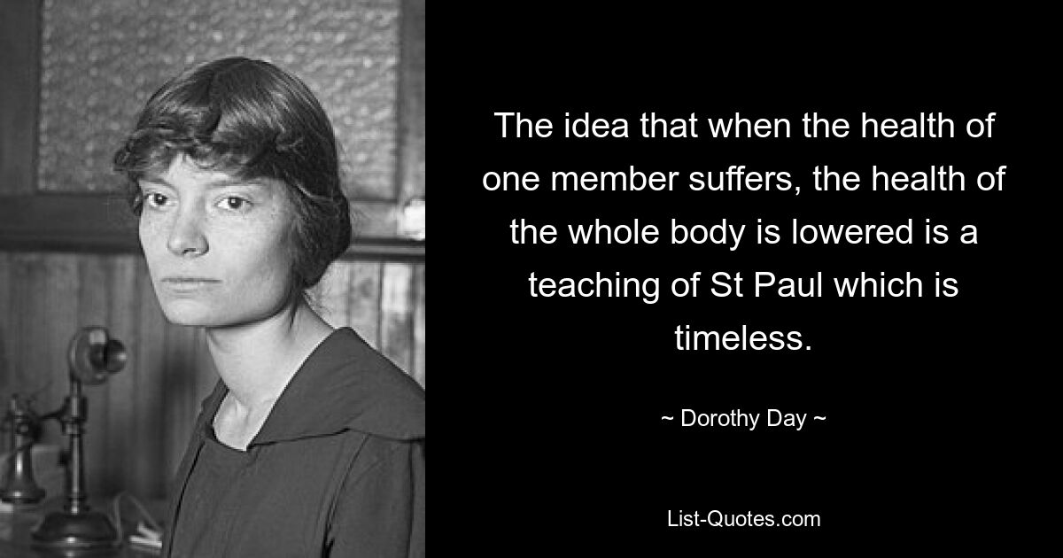 The idea that when the health of one member suffers, the health of the whole body is lowered is a teaching of St Paul which is timeless. — © Dorothy Day