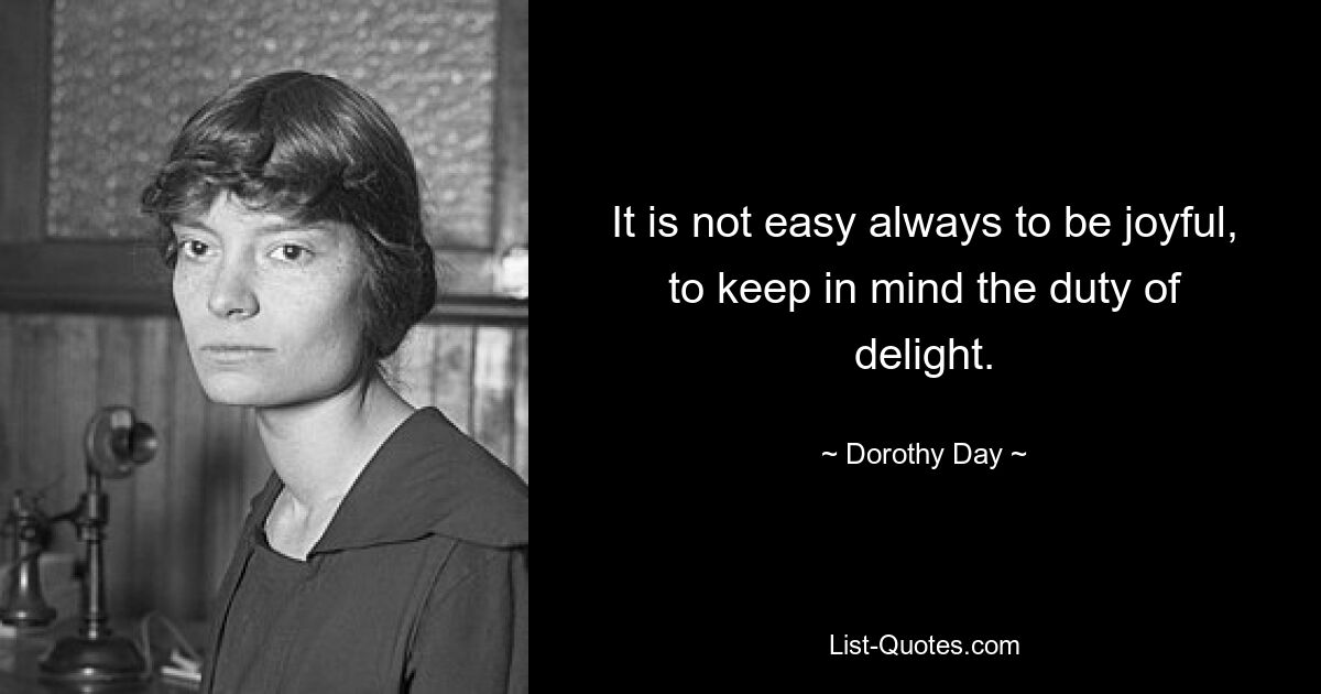 It is not easy always to be joyful, to keep in mind the duty of delight. — © Dorothy Day