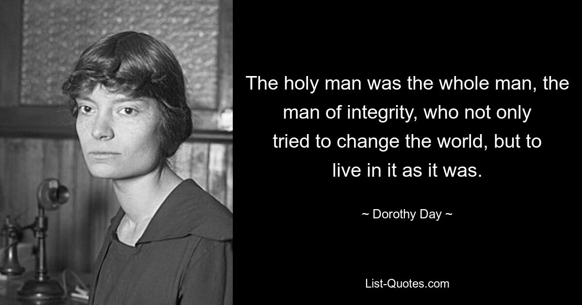 The holy man was the whole man, the man of integrity, who not only tried to change the world, but to live in it as it was. — © Dorothy Day