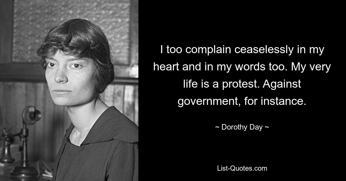 I too complain ceaselessly in my heart and in my words too. My very life is a protest. Against government, for instance. — © Dorothy Day