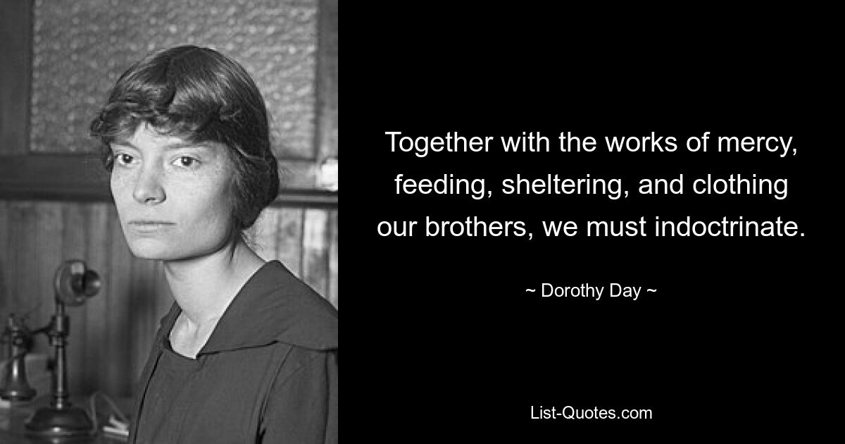 Together with the works of mercy, feeding, sheltering, and clothing our brothers, we must indoctrinate. — © Dorothy Day