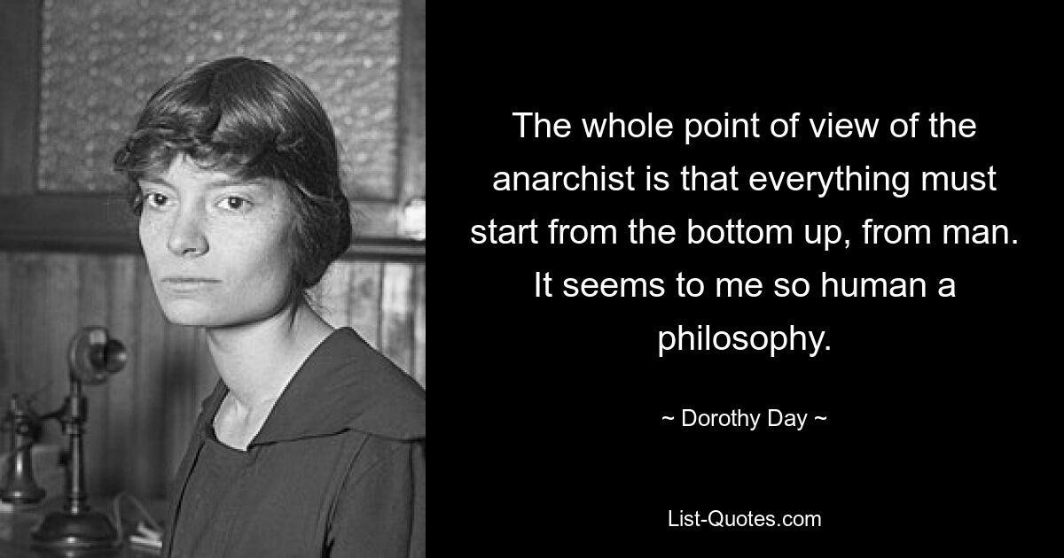 The whole point of view of the anarchist is that everything must start from the bottom up, from man. It seems to me so human a philosophy. — © Dorothy Day