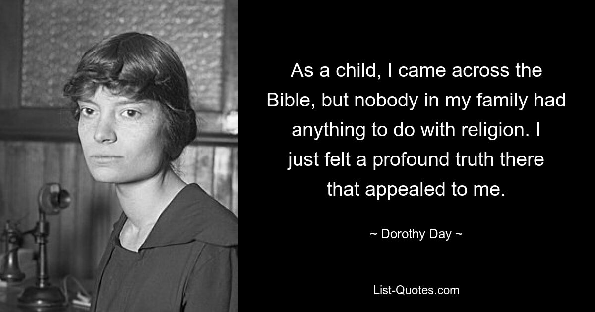 As a child, I came across the Bible, but nobody in my family had anything to do with religion. I just felt a profound truth there that appealed to me. — © Dorothy Day