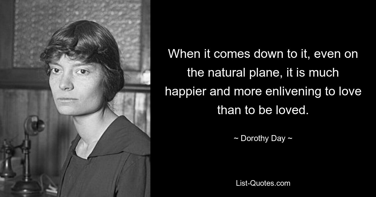 When it comes down to it, even on the natural plane, it is much happier and more enlivening to love than to be loved. — © Dorothy Day