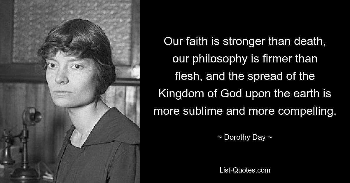 Our faith is stronger than death, our philosophy is firmer than flesh, and the spread of the Kingdom of God upon the earth is more sublime and more compelling. — © Dorothy Day