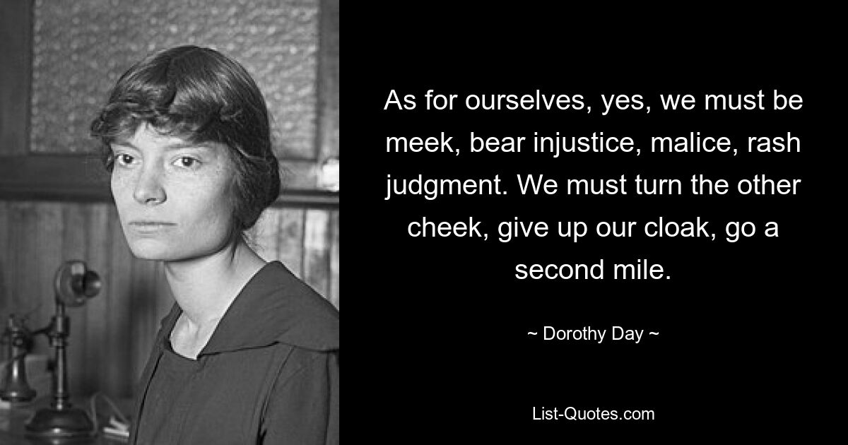 As for ourselves, yes, we must be meek, bear injustice, malice, rash judgment. We must turn the other cheek, give up our cloak, go a second mile. — © Dorothy Day