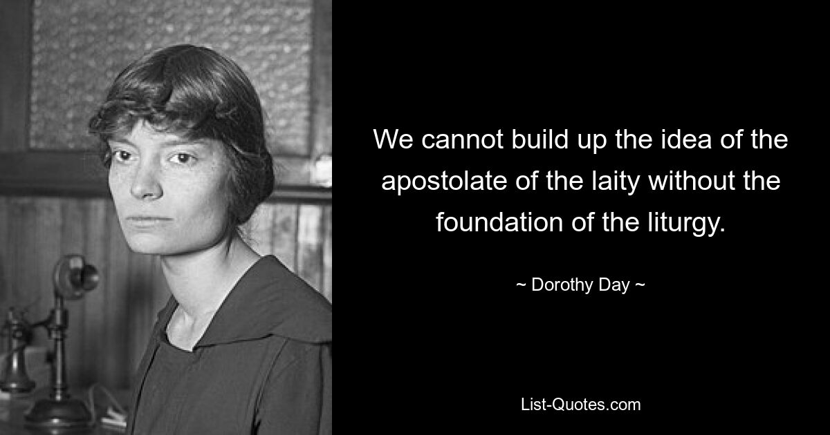 We cannot build up the idea of the apostolate of the laity without the foundation of the liturgy. — © Dorothy Day