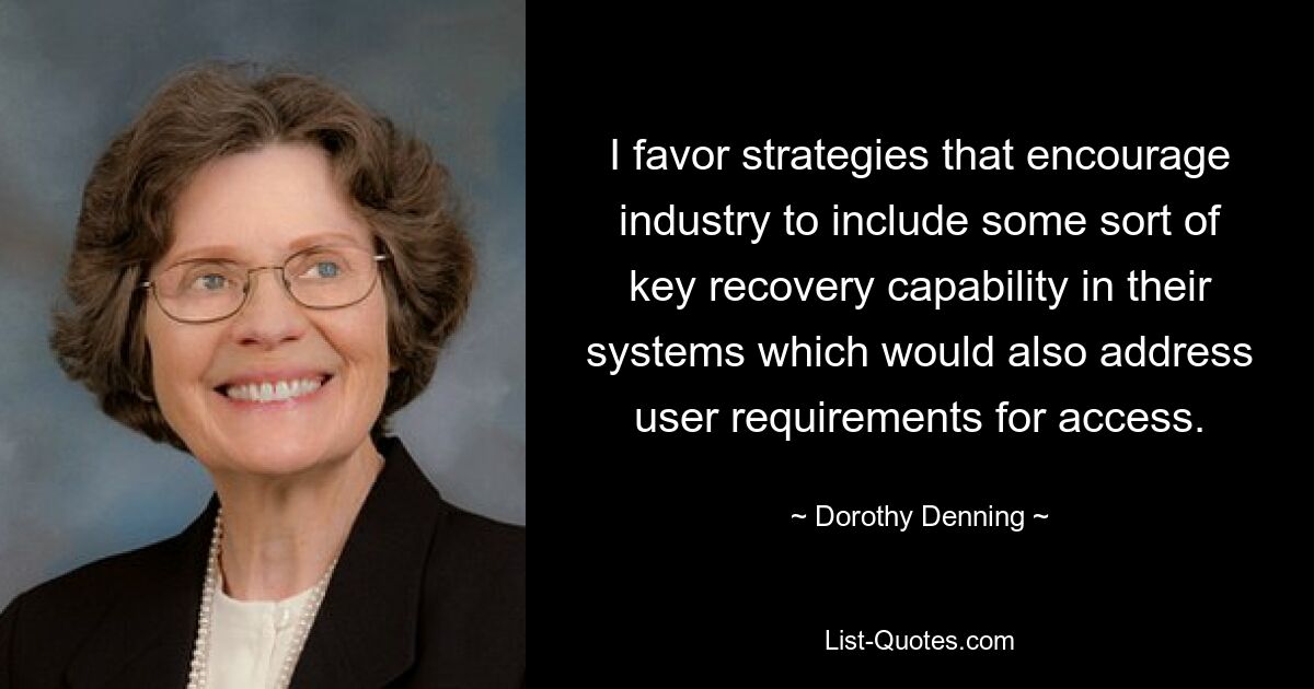 I favor strategies that encourage industry to include some sort of key recovery capability in their systems which would also address user requirements for access. — © Dorothy Denning