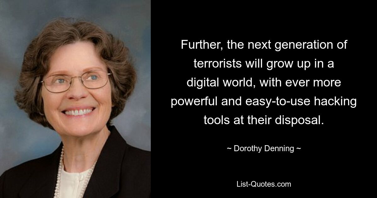 Further, the next generation of terrorists will grow up in a digital world, with ever more powerful and easy-to-use hacking tools at their disposal. — © Dorothy Denning