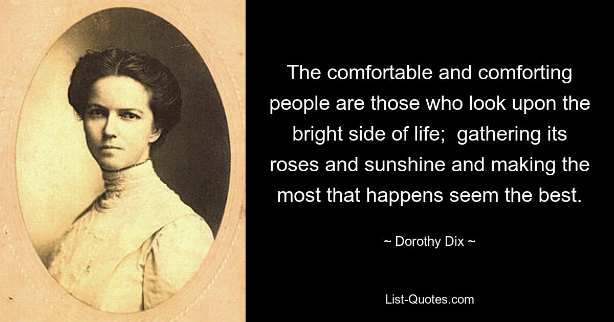 The comfortable and comforting people are those who look upon the bright side of life;  gathering its roses and sunshine and making the most that happens seem the best. — © Dorothy Dix