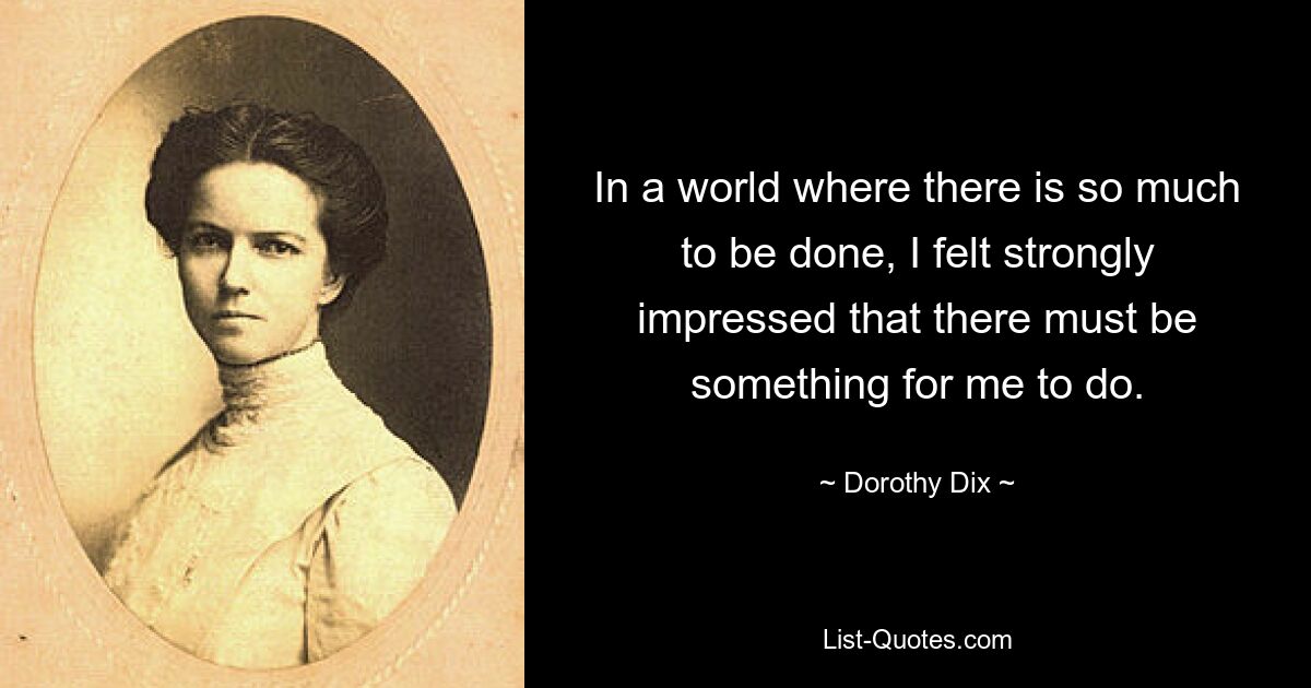 In a world where there is so much to be done, I felt strongly impressed that there must be something for me to do. — © Dorothy Dix