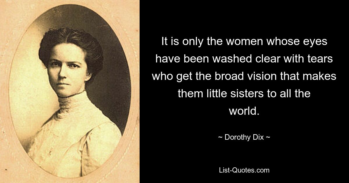 It is only the women whose eyes have been washed clear with tears who get the broad vision that makes them little sisters to all the world. — © Dorothy Dix