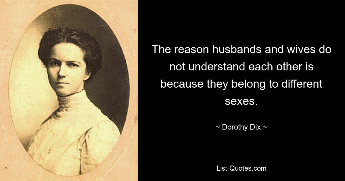 The reason husbands and wives do not understand each other is because they belong to different sexes. — © Dorothy Dix