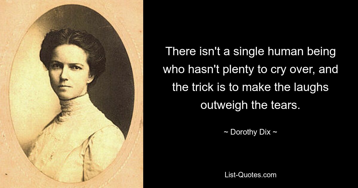 There isn't a single human being who hasn't plenty to cry over, and the trick is to make the laughs outweigh the tears. — © Dorothy Dix