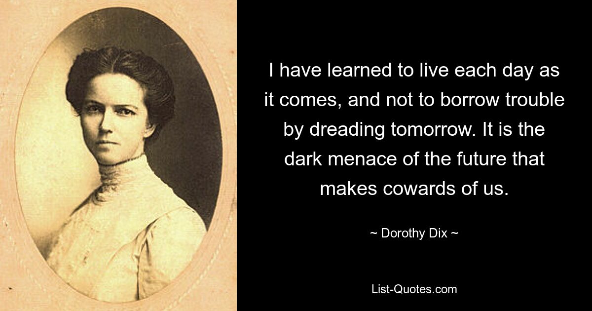 I have learned to live each day as it comes, and not to borrow trouble by dreading tomorrow. It is the dark menace of the future that makes cowards of us. — © Dorothy Dix