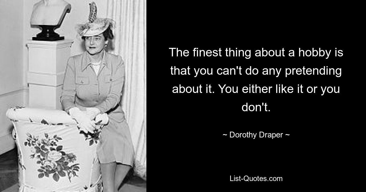 The finest thing about a hobby is that you can't do any pretending about it. You either like it or you don't. — © Dorothy Draper