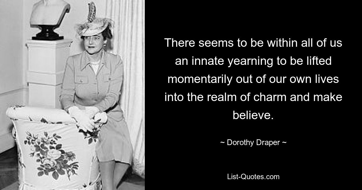 There seems to be within all of us an innate yearning to be lifted momentarily out of our own lives into the realm of charm and make believe. — © Dorothy Draper