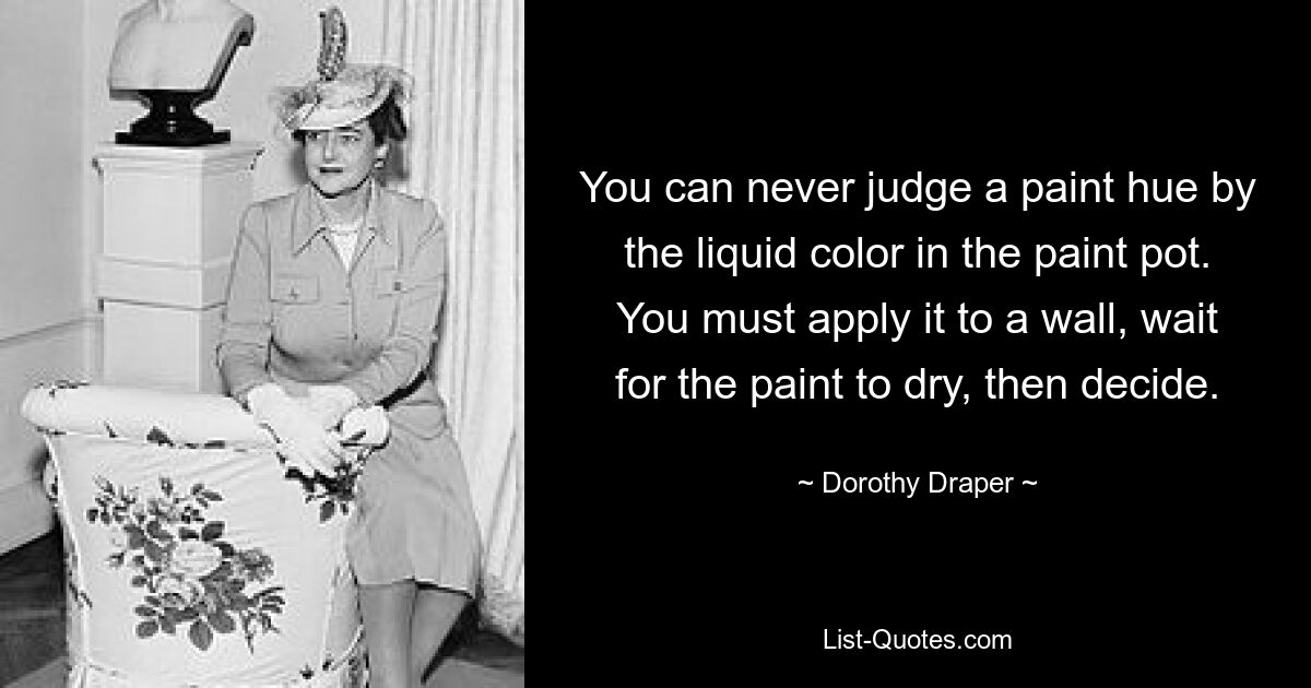 You can never judge a paint hue by the liquid color in the paint pot. You must apply it to a wall, wait for the paint to dry, then decide. — © Dorothy Draper