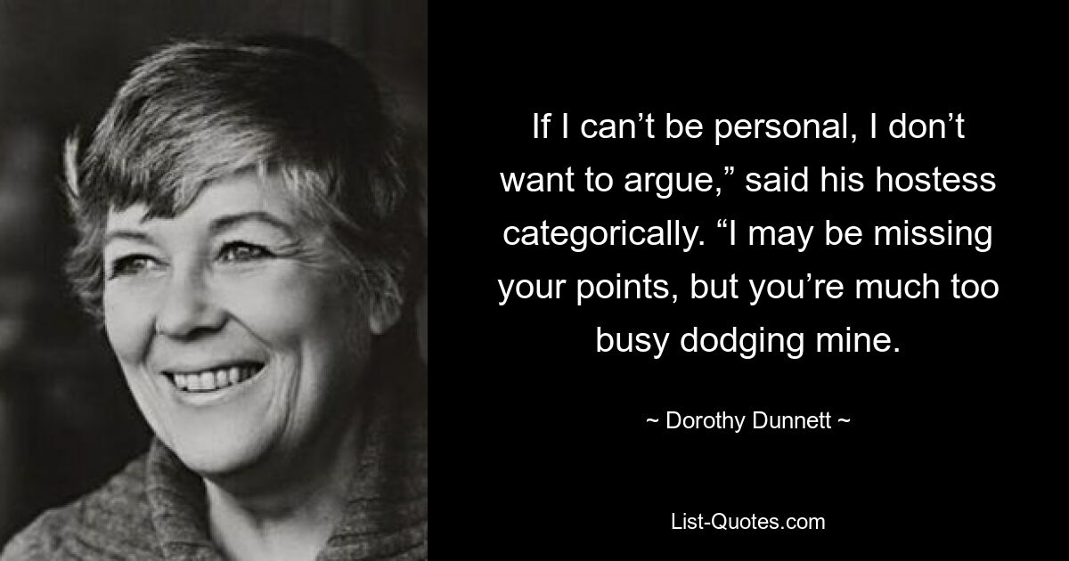 If I can’t be personal, I don’t want to argue,” said his hostess categorically. “I may be missing your points, but you’re much too busy dodging mine. — © Dorothy Dunnett