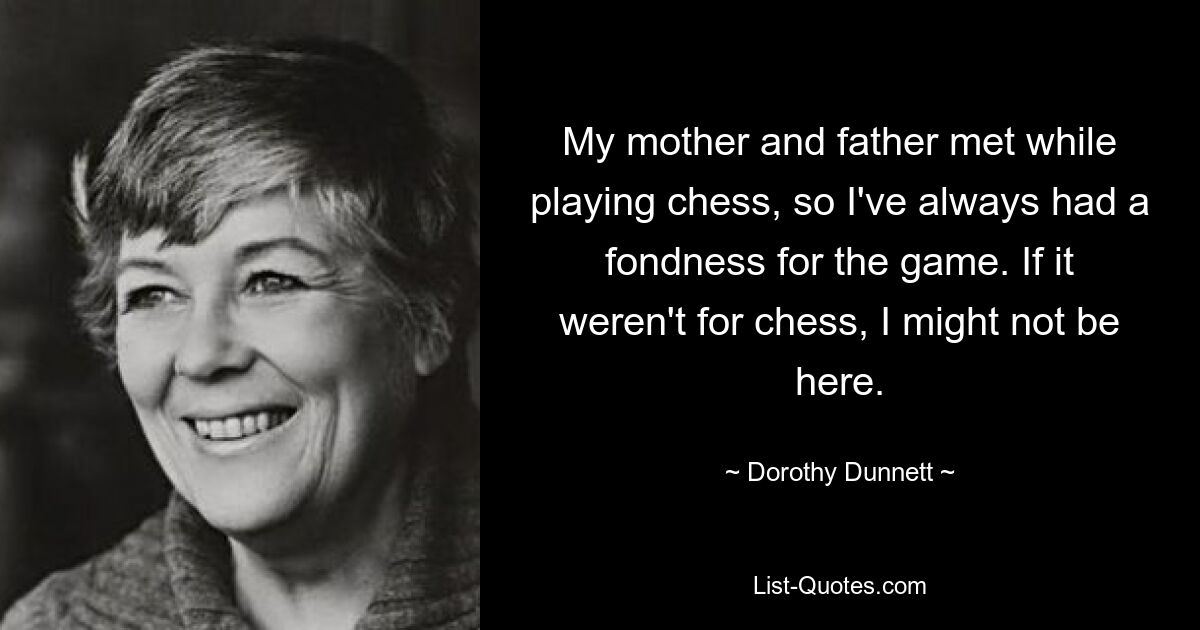 My mother and father met while playing chess, so I've always had a fondness for the game. If it weren't for chess, I might not be here. — © Dorothy Dunnett