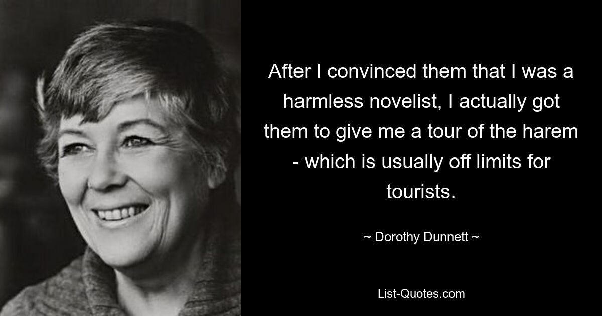 After I convinced them that I was a harmless novelist, I actually got them to give me a tour of the harem - which is usually off limits for tourists. — © Dorothy Dunnett