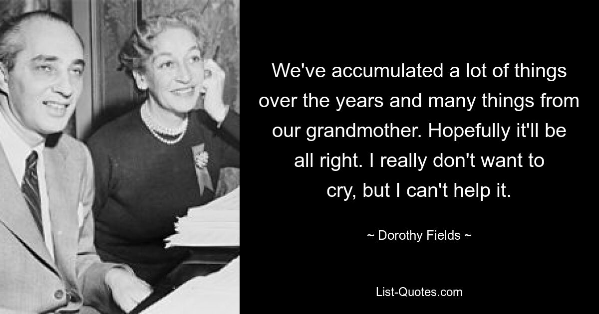 We've accumulated a lot of things over the years and many things from our grandmother. Hopefully it'll be all right. I really don't want to cry, but I can't help it. — © Dorothy Fields