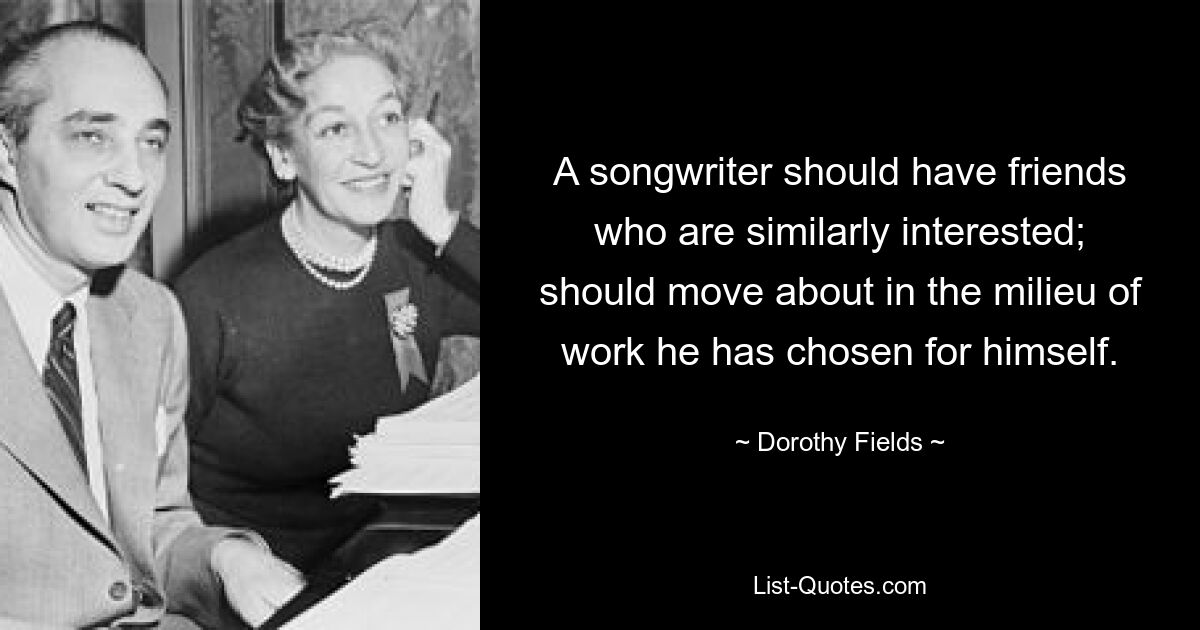 A songwriter should have friends who are similarly interested; should move about in the milieu of work he has chosen for himself. — © Dorothy Fields